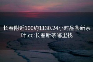 长春附近100约1130.24小时品鉴新茶叶.cc:长春新茶哪里找