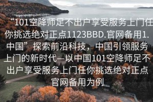 “101空降师足不出户享受服务上门任你挑选绝对正点1123BBD.官网备用1.中国”探索前沿科技，中国引领服务上门的新时代—以中国101空降师足不出户享受服务上门任你挑选绝对正点官网备用为例