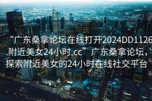 “广东桑拿论坛在线打开2024DD1126.附近美女24小时.cc”广东桑拿论坛，探索附近美女的24小时在线社交平台