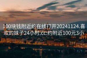 100块钱附近约在线打开20241124.喜欢的妹子24小时.cc:约附近100元3小