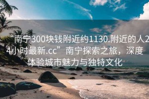 “南宁300块钱附近约1130.附近的人24小时最新.cc”南宁探索之旅，深度体验城市魅力与独特文化