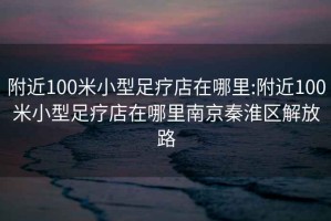 附近100米小型足疗店在哪里:附近100米小型足疗店在哪里南京秦淮区解放路