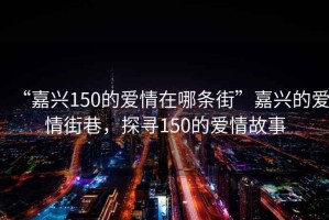 “嘉兴150的爱情在哪条街”嘉兴的爱情街巷，探寻150的爱情故事