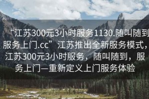 “江苏300元3小时服务1130.随叫随到服务上门.cc”江苏推出全新服务模式，江苏300元3小时服务，随叫随到，服务上门—重新定义上门服务体验