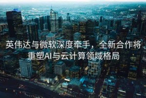 英伟达与微软深度牵手，全新合作将重塑AI与云计算领域格局