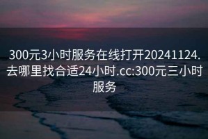 300元3小时服务在线打开20241124.去哪里找合适24小时.cc:300元三小时服务