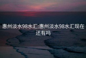 惠州淡水98水汇:惠州淡水98水汇现在还有吗