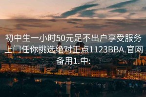 初中生一小时50元足不出户享受服务上门任你挑选绝对正点1123BBA.官网备用1.中: