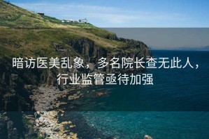 暗访医美乱象，多名院长查无此人，行业监管亟待加强