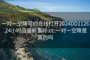 一对一空降可约在线打开2024DD1126.24小时品鉴新茶叶.cc:一对一空降是真的吗