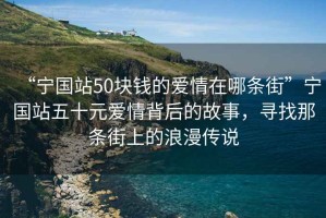 “宁国站50块钱的爱情在哪条街”宁国站五十元爱情背后的故事，寻找那条街上的浪漫传说