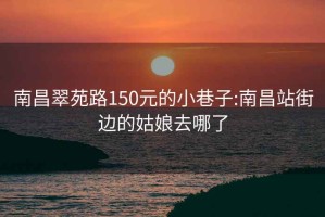 南昌翠苑路150元的小巷子:南昌站街边的姑娘去哪了