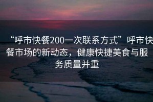 “呼市快餐200一次联系方式”呼市快餐市场的新动态，健康快捷美食与服务质量并重