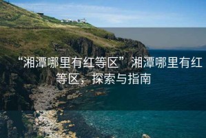 “湘潭哪里有红等区”湘潭哪里有红等区，探索与指南