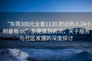 “东莞300元全套1130.附近的人24小时最新.cc”东莞最新资讯，关于服务与社区发展的深度探讨