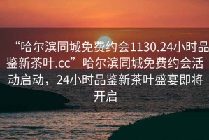 “哈尔滨同城免费约会1130.24小时品鉴新茶叶.cc”哈尔滨同城免费约会活动启动，24小时品鉴新茶叶盛宴即将开启