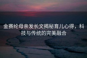 金赛纶母亲发长文揭秘育儿心得，科技与传统的完美融合