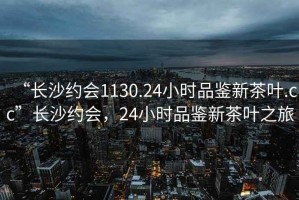 “长沙约会1130.24小时品鉴新茶叶.cc”长沙约会，24小时品鉴新茶叶之旅