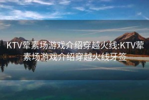 KTV荤素场游戏介绍穿越火线:KTV荤素场游戏介绍穿越火线牙签