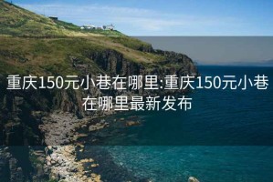 重庆150元小巷在哪里:重庆150元小巷在哪里最新发布