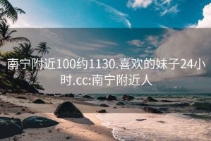 南宁附近100约1130.喜欢的妹子24小时.cc:南宁附近人