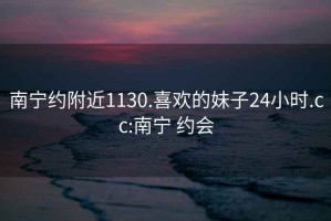 南宁约附近1130.喜欢的妹子24小时.cc:南宁 约会