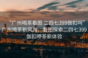 “广州喝茶看图 二四七399伽扣呺”广州喝茶新风尚，看图探索二四七399伽扣呷茶新体验