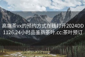 高端茶vx的预约方式在线打开2024DD1126.24小时品鉴新茶叶.cc:茶叶预订