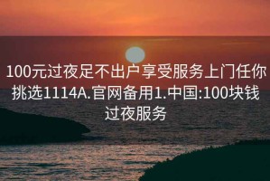 100元过夜足不出户享受服务上门任你挑选1114A.官网备用1.中国:100块钱过夜服务