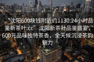 “沈阳600块钱附近约1130.24小时品鉴新茶叶.cc”沈阳新茶叶品鉴盛宴，600元品味独特茶香，全天候沉浸茶韵魅力