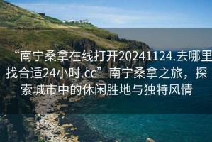 “南宁桑拿在线打开20241124.去哪里找合适24小时.cc”南宁桑拿之旅，探索城市中的休闲胜地与独特风情