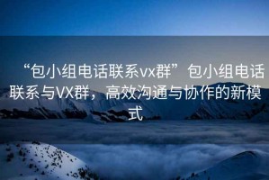 “包小组电话联系vx群”包小组电话联系与VX群，高效沟通与协作的新模式