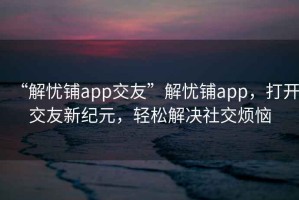 “解忧铺app交友”解忧铺app，打开交友新纪元，轻松解决社交烦恼