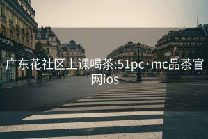 广东花社区上课喝茶:51pc·mc品茶官网ios