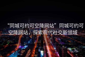 “同城可约可空降网站”同城可约可空降网站，探索现代社交新领域