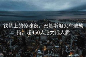 铁轨上的惊魂夜，巴基斯坦火车遭劫持，超450人沦为成人质