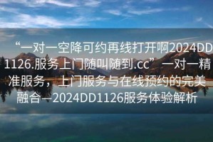 “一对一空降可约再线打开啊2024DD1126.服务上门随叫随到.cc”一对一精准服务，上门服务与在线预约的完美融合—2024DD1126服务体验解析