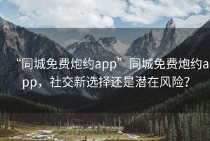 “同城免费炮约app”同城免费炮约app，社交新选择还是潜在风险？