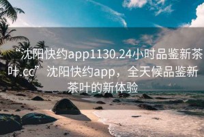 “沈阳快约app1130.24小时品鉴新茶叶.cc”沈阳快约app，全天候品鉴新茶叶的新体验