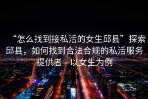 “怎么找到接私活的女生邱县”探索邱县，如何找到合法合规的私活服务提供者—以女生为例