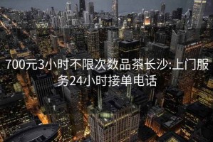 700元3小时不限次数品茶长沙:上门服务24小时接单电话