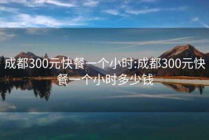 成都300元快餐一个小时:成都300元快餐一个小时多少钱