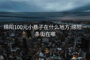 绵阳100元小巷子在什么地方:绵阳一条街在哪