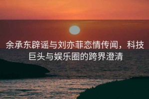 余承东辟谣与刘亦菲恋情传闻，科技巨头与娱乐圈的跨界澄清