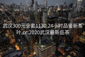 武汉300元全套1130.24小时品鉴新茶叶.cc:2020武汉最新品茶