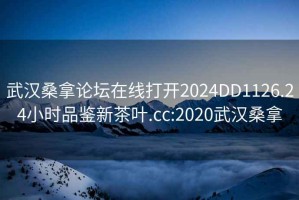 武汉桑拿论坛在线打开2024DD1126.24小时品鉴新茶叶.cc:2020武汉桑拿