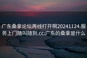 广东桑拿论坛再线打开啊20241124.服务上门随叫随到.cc:广东的桑拿是什么