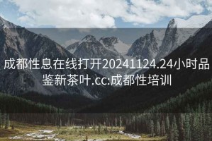 成都性息在线打开20241124.24小时品鉴新茶叶.cc:成都性培训