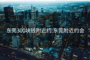 东莞300块钱附近约:东莞附近约会