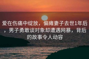 爱在伤痛中绽放，偏瘫妻子去世1年后，男子勇敢谈对象却遭遇网暴，背后的故事令人动容